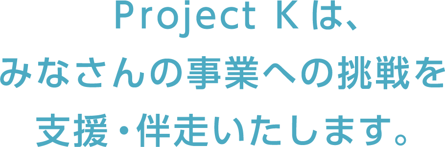 Project Kは、みなさんの事業への挑戦を支援・伴走いたします。
